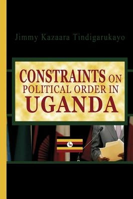 Constraints on Political Order in Uganda by Tindigarukayo (PhD), Jimmy Kazaara
