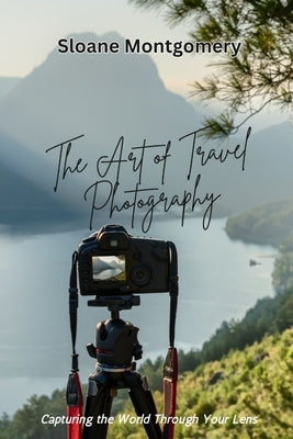 The Art of Travel Photography: Capturing the World Through Your Lens by Montgomery, Sloane
