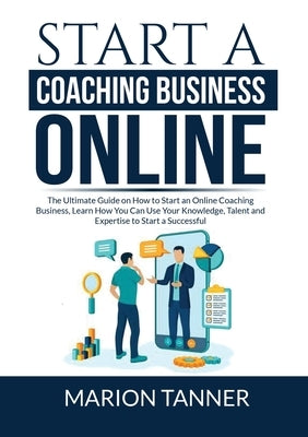 Start a Coaching Business Online: The Ultimate Guide on How to Start an Online Coaching Business, Learn How You Can Use Your Knowledge, Talent and Exp by Tanner, Marion
