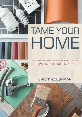 Tame Your Home: A Manual to Prevent Costly Breakdowns and Keep Your Home Healthy by Kraushaar, Eric