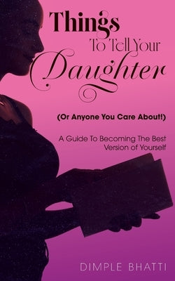 Things To Tell Your Daughter (Or Anyone You Care About!): A Guide To Becoming The Best Version of Yourself by Bhatti, Dimple