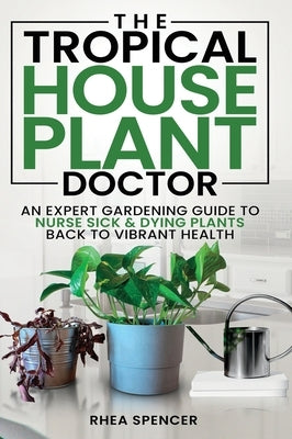 The Tropical Houseplant Doctor: An Expert Gardening Guide to Nurse Sick & Dying Plants Back to Vibrant Health by Spencer, Rhea