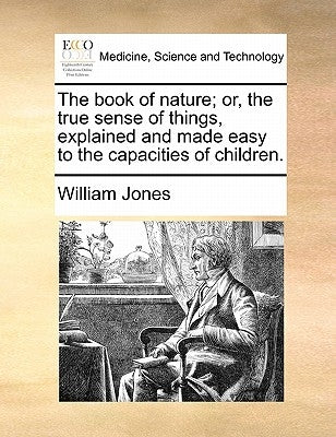 The Book of Nature; Or, the True Sense of Things, Explained and Made Easy to the Capacities of Children. by Jones, William