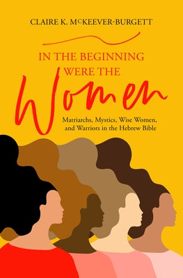 In the Beginning Were the Women: Matriarchs, Mystics, Wise Women, and Warriors in the Hebrew Bible by McKeever-Burgett, Claire