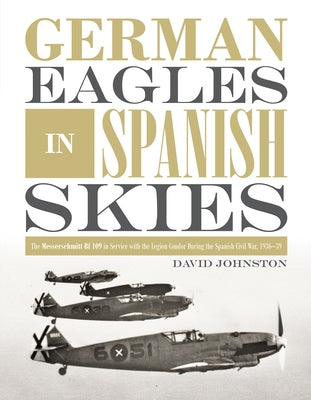 German Eagles in Spanish Skies: The Messerschmitt Bf 109 in Service with the Legion Condor During the Spanish Civil War, 1936-39 by Johnston, David