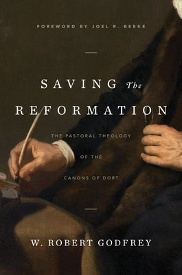 Saving the Reformation: The Pastoral Theology of the Canons of Dort by Godfrey, W. Robert
