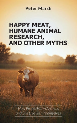 Happy Meat, Humane Animal Research, and Other Myths: How People Harm Animals and Still Live with Themselves by Marsh, Peter