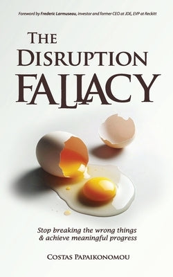The Disruption Fallacy: Stop Breaking The Wrong Things And Achieve Meaningful Progress by Papaikonomou, Costas