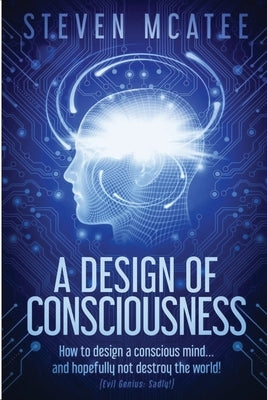 A Design of Consciousness: How to design a conscious mind... and hopefully not destroy the world! by McAtee, Steven