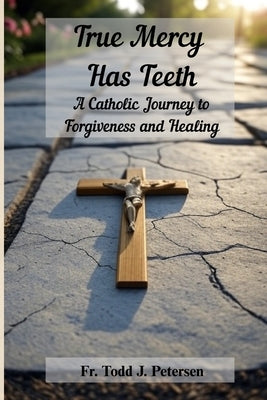 True Mercy Has Teeth: A Catholic Journey to Forgiveness and Healing by Petersen, Todd J.