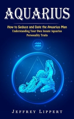 Aquarius: How to Seduce and Date the Aquarius Man (Understanding Your Own Innate Aquarius Personality Traits) by Lippert, Jeffrey