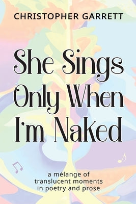 She Sings Only When I'm Naked: a mélange of translucent moments in poetry and prose by Garrett, Christopher