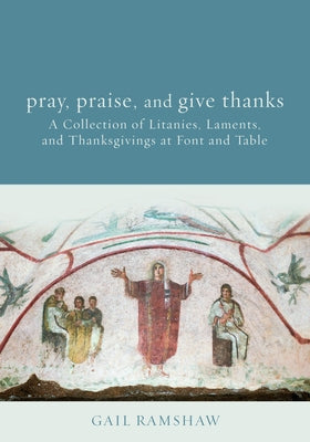 Pray, Praise, and Give Thanks: Litanies, Laments, and Thanksgivings at Font and Table by Ramshaw, Gail