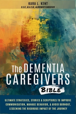 The Dementia Caregivers Bible; Ultimate Strategies, Stories & Scriptures To Improve Communication, Manage Behavior, & Avoid Burnout, Lessening The Rig by Kent, Kara L.