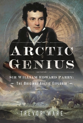 Arctic Genius: Sir William Edward Parry: The Original Arctic Explorer by Ware, Trevor
