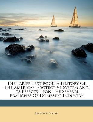 The Tariff Text-Book: A History of the American Protective System and Its Effects Upon the Several Branches of Domestic Industry by Young, Andrew W.