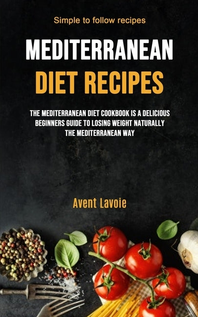 Mediterranean Diet Recipes: The Mediterranean Diet Cookbook Is A Delicious Beginners Guide To Losing Weight Naturally The Mediterranean Way (Simple To by Lavoie, Avent