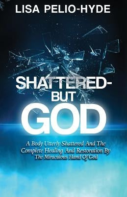 Shattered But-God: A Body Utterly Shattered And The Complete Healing And Restoration By The Miraculous Hand Of God by Pelio-Hyde, Lisa