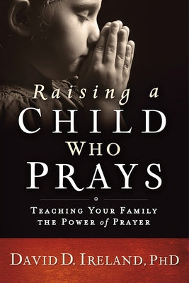 Raising a Child Who Prays: Teaching Your Family the Power of Prayer by Ireland, David D.