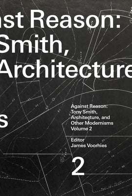 Against Reason, Volume 2: Tony Smith, Architecture, and Other Modernisms by Voorhies, James