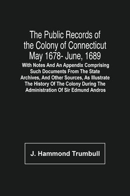 The Public Records Of The Colony Of Connecticut May 1678- June, 1689; With Notes And An Appendix Comprising Such Documents From The State Archives, An by Hammond Trumbull, J.