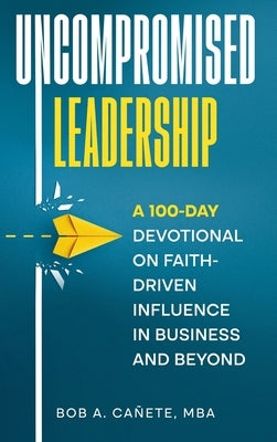 Uncompromised Leadership: A 100-Day Devotional on Faith-Driven Influence in Business and Beyond by CaÃ±ete, Bob Acero