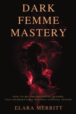 Dark Femme Mastery: How to Become Magnetic, Desired, and Unforgettable Without Chasing Anyone by Merritt, Elara