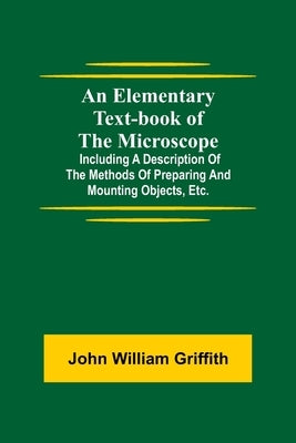 An Elementary Text-book of the Microscope; including a description of the methods of preparing and mounting objects, etc. by William Griffith, John