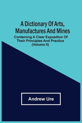 A Dictionary Of Arts, Manufactures And Mines: Containing A Clear Exposition Of Their Principles And Practice (Volume Ii) by Ure, Andrew