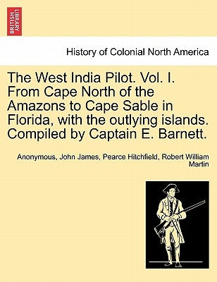 The West India Pilot. Vol. I. from Cape North of the Amazons to Cape Sable in Florida, with the Outlying Islands. Compiled by Captain E. Barnett. by Anonymous
