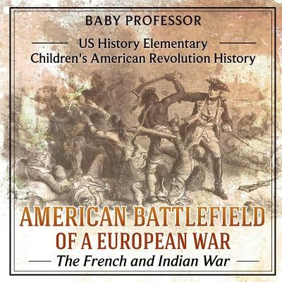 American Battlefield of a European War The French and Indian War - US History Elementary Children's American Revolution History by Baby Professor