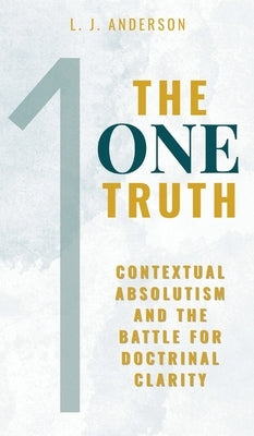The One Truth: Contextual Absolutism and the Battle for Doctrinal Clarity by Anderson, L. J.