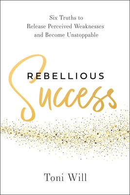Rebellious Success: Six Truths to Release Perceived Weaknesses and Become Unstoppable by Will, Toni
