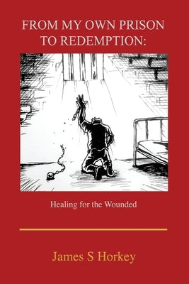From My Own Prison to Redemption: Healing for the Wounded by Horkey, James S.