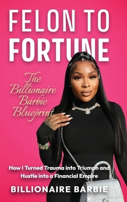 Felon to Fortune: The Billionaire Barbie Blueprint: How I Turned Trauma into Triumph and Hustle into a Financial Empire by Barbie, Billionaire