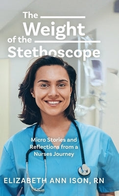 The Weight of the Stethoscope: Micro Stories and Reflections from a Nurses Journey by Ison, Elizabeth Ann