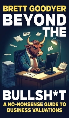 Beyond the Bullshit: A No-Nonsense Guide to Business Valuations by Goodyer, Brett