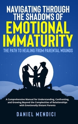 Navigating Through the Shadows of Emotional Immaturity: The Path to Healing from Parental Wounds: A Comprehensive Manual for Understanding, Confrontin by Mendici, Daniel