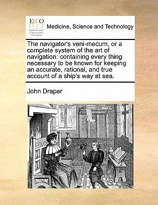 The Navigator's Veni-Mecum, or a Complete System of the Art of Navigation: Containing Every Thing Necessary to Be Known for Keeping an Accurate, Ratio by Draper, John