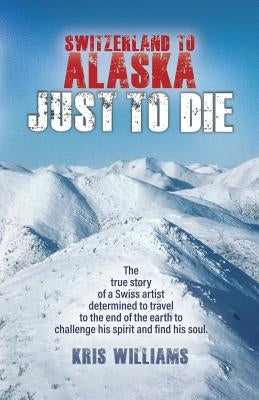 Switzerland To Alaska: Just To Die: One man's journey of self-discovery in the Alaskan wilderness by Williams, Kris