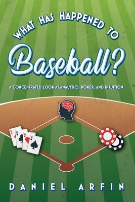 What Has Happened To Baseball? A Concentrated Look at Analytics, Poker, and Intuition by Arfin, Daniel