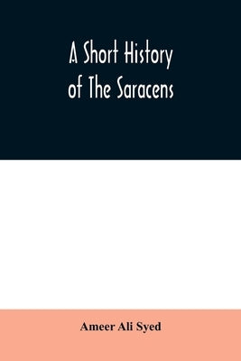 A short history of the Saracens, being a concise account of the rise and decline of the Saracenic power and of the economic, social and intellectual d by Ali Syed, Ameer