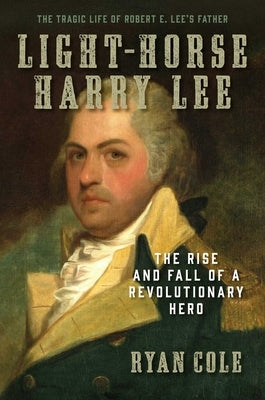 Light-Horse Harry Lee: The Rise and Fall of a Revolutionary Hero - The Tragic Life of Robert E. Lee's Father by Cole, Ryan