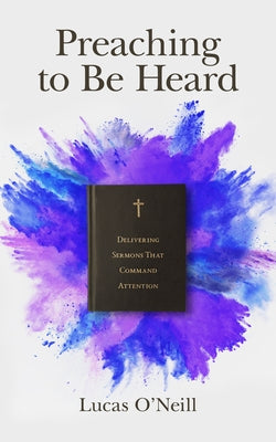 Preaching to Be Heard: Delivering Sermons That Command Attention by O'Neill, Lucas