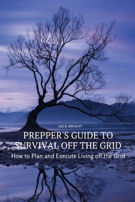 Prepper's Guide to Survival Off the Grid: How to Plan and Execute Living off the Grid by Jack Bright
