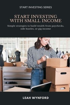 Start Investing with Small Income: Simple strategies to build wealth from paychecks, side hustles, or gig income by Wynford, Leah