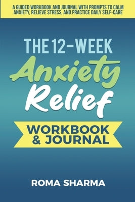 The 12-Week Anxiety Relief Workbook: A Guided Workbook and Journal with Prompts to Calm Anxiety, Relieve Stress, and Practice Daily Self-Care by Sharma, Roma
