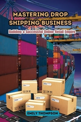 Mastering Drop Shipping Business: Building a Successful Online Retail Empire by Thompson, Emily