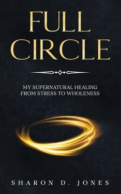 Full Circle: My Supernatural Healing from Stress to Wholeness by Jones, Sharon D.