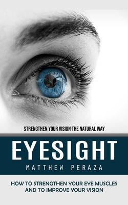 Eyesight: Strengthen Your Vision the Natural Way (How to Strengthen Your Eye Muscles and to Improve Your Vision) by Peraza, Matthew